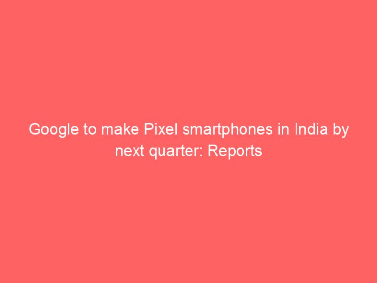 Google to make Pixel smartphones in India by next quarter: Reports