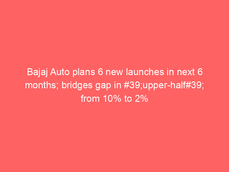 Bajaj Auto plans 6 new launches in next 6 months; bridges gap in #39;upper-half#39; from 10% to 2%