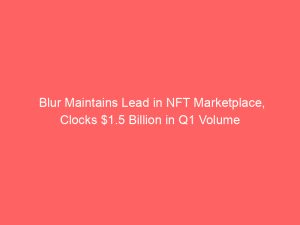 Blur Maintains Lead in NFT Marketplace, Clocks $1.5 Billion in Q1 Volume