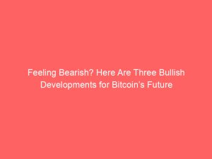 Feeling Bearish? Here Are Three Bullish Developments for Bitcoin’s Future
