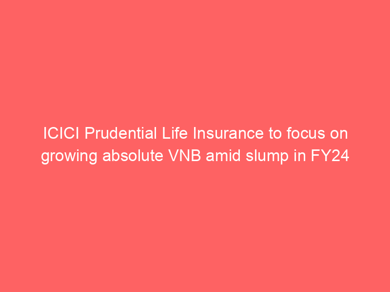 ICICI Prudential Life Insurance to focus on growing absolute VNB amid slump in FY24