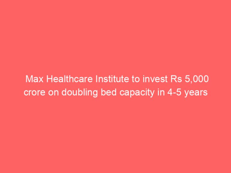 Max Healthcare Institute to invest Rs 5,000 crore on doubling bed capacity in 4-5 years