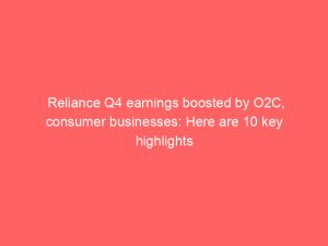 Reliance Q4 earnings boosted by O2C, consumer businesses: Here are 10 key highlights