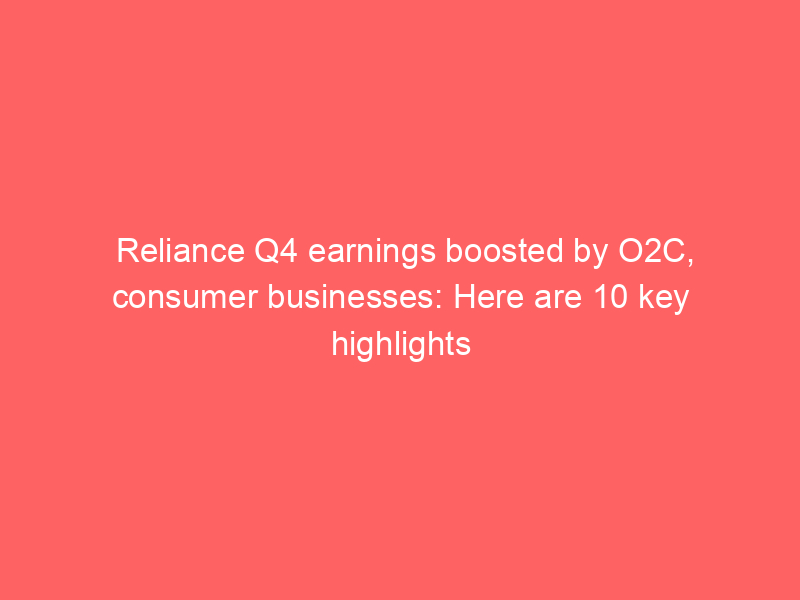 Reliance Q4 earnings boosted by O2C, consumer businesses: Here are 10 key highlights
