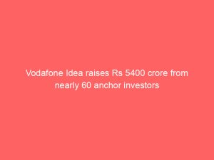 Vodafone Idea raises Rs 5400 crore from nearly 60 anchor investors